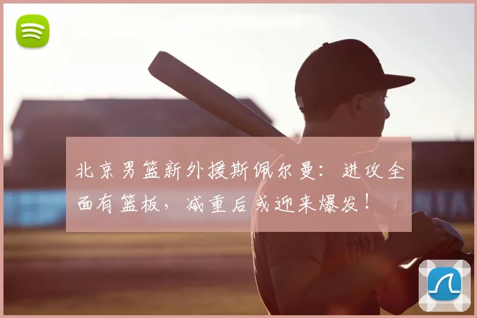 北京男篮新外援斯佩尔曼:进攻全面有篮板,减重后或迎来爆发!