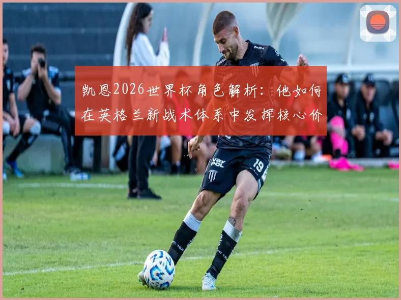 凯恩2026世界杯角色解析：他如何在英格兰新战术体系中发挥核心价值？