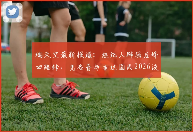 瑞天空最新报道：经纪人辟谣后峰回路转，克洛普与吉达国民2026谈判重启深度分析