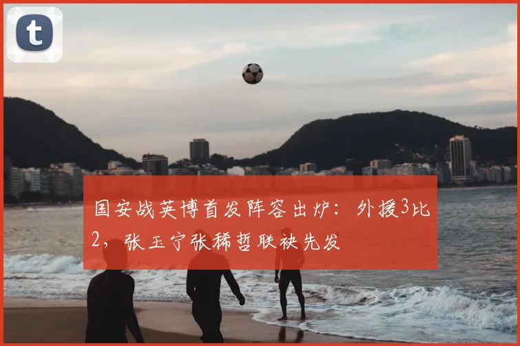国安战英博首发阵容出炉:外援3比2,张玉宁张稀哲联袂先发