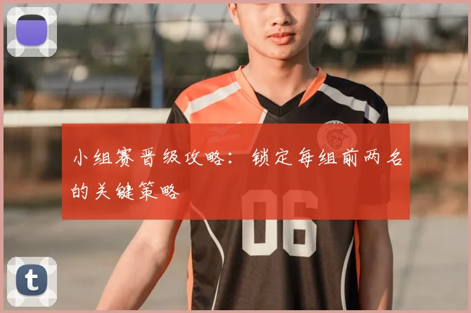 小组赛晋级攻略:锁定每组前两名的关键策略