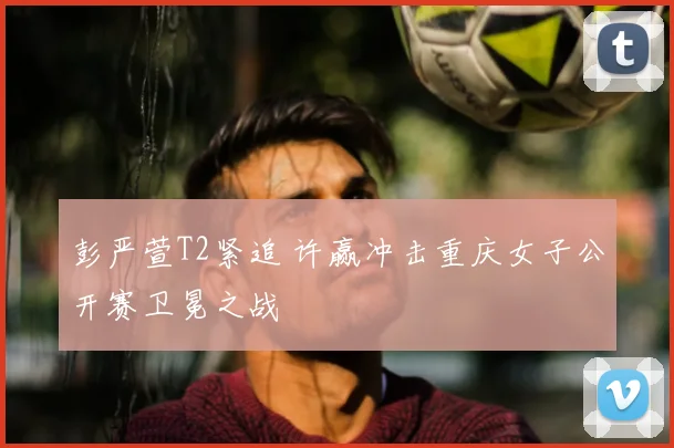 彭严萱T2紧追 许赢冲击重庆女子公开赛卫冕之战