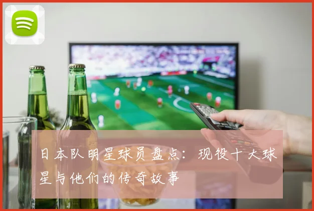 日本队明星球员盘点:现役十大球星与他们的传奇故事