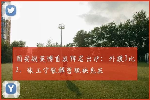 国安战英博首发阵容出炉：外援3比2，张玉宁张稀哲联袂先发