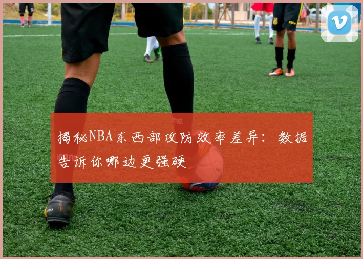 揭秘NBA东西部攻防效率差异：数据告诉你哪边更强硬