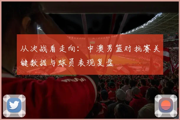 从次战看走向:中澳男篮对抗赛关键数据与球员表现复盘