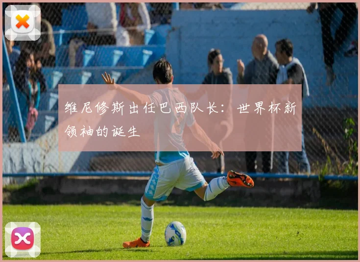 维尼修斯出任巴西队长：世界杯新领袖的诞生
