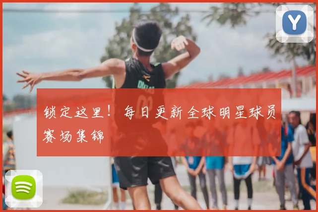 锁定这里！每日更新全球明星球员赛场集锦