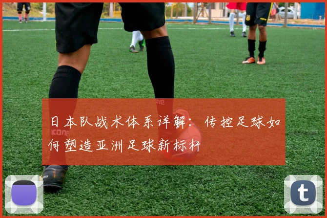 日本队战术体系详解:传控足球如何塑造亚洲足球新标杆