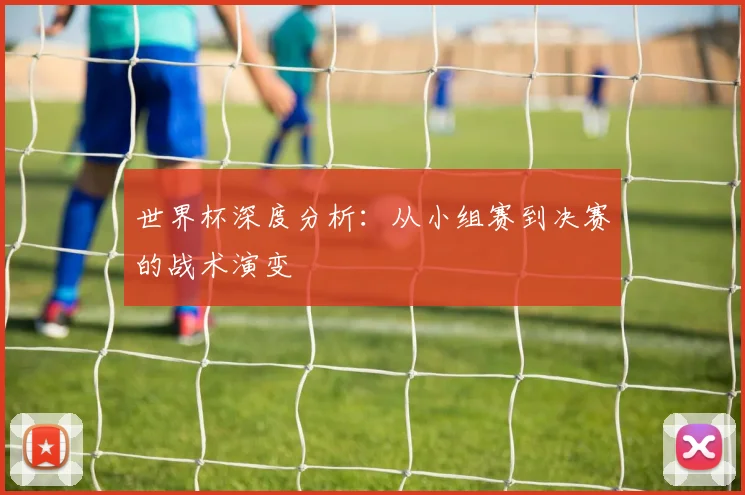 世界杯深度分析：从小组赛到决赛的战术演变