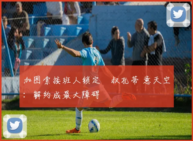 加图索接班人锁定囧叔孔蒂 意天空：解约成最大障碍